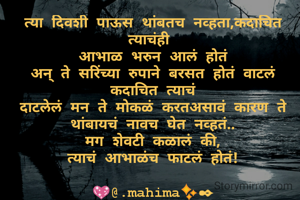 त्या दिवशी पाऊस थांबतच नव्हता,कदाचित त्याचंही 
आभाळ भरुन आलं होतं
अन् ते सरिंच्या रुपाने बरसत होतं वाटलं कदाचित त्याचं
दाटलेलं मन ते मोकळं करतअसावं कारण ते थांबायचं नावच घेत नव्हतं..
मग शेवटी कळालं की,
त्याचं आभाळंच फाटलं होतं!

💖@.mahima✨✒

