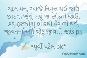 ચાલ મન, આજે નિવૃત્ત થઈ જાઉં
છોડવા જેવું બધું જ છોડતો જાઉં,
હક-ફરજોના ભારથી વેગળો થઈ,
જીવનના અંતે થોડું જીવતો જાઉં.pk

✍️ *પૂર્વી પટેલ pk*

