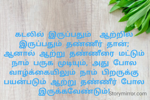 கடலில் இருப்பதும்  ஆற்றில் இருப்பதும் தண்ணீர் தான்; ஆனால் ஆற்று தண்ணீரை மட்டும் நாம் பருக முடியும், அது போல வாழ்க்கையிலும் நாம் பிறருக்கு பயன்படும் ஆற்று தண்ணீர் போல இருக்கவேண்டும்!