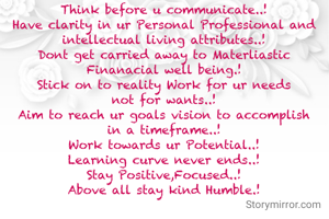Think before u communicate..!
Have clarity in ur Personal Professional and intellectual living attributes..!
Dont get carried away to Materliastic Finanacial well being.!
Stick on to reality Work for ur needs not for wants..!
Aim to reach ur goals vision to accomplish in a timeframe..!
Work towards ur Potential..!
Learning curve never ends..!
Stay Positive,Focused..!
Above all stay kind Humble.!