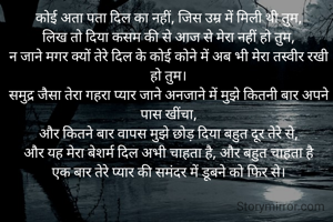 कोई अता पता दिल का नहीं, जिस उम्र में मिली थी तुम,
लिख तो दिया कसम की से आज से मेरा नहीं हो तुम,
न जाने‌ मगर क्यों तेरे दिल के कोई कोने में अब भी मेरा तस्वीर रखी हो तुम।
समुद्र जैसा तेरा गहरा प्यार जाने अनजाने में मुझे कितनी बार अपने पास खींचा,
और कितने बार वापस मुझे छोड़ दिया बहुत दूर तेरे से,
और यह मेरा बेशर्म दिल अभी चाहता है, और बहुत चाहता है
एक बार तेरे प्यार की समंदर में डूबने को फिर से।

