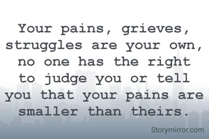 Your pains, grieves, struggles are your own, no one has the right to judge you or tell you that your pains are smaller than theirs.