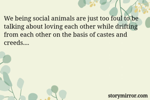 We being social animals are just too foul to be talking about loving each other while drifting from each other on the basis of castes and creeds....
