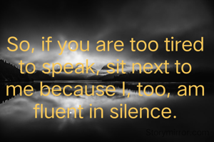 So, if you are too tired to speak, sit next to me because I, too, am fluent in silence.