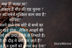 क्या वो कायर था? 
क्या इतना आसान है मौत की राह चुनना ? 
पता है दुनिया का सबसे मुश्किल काम क्या है? सोचिए? 
घुटने पर चलने वाले एक छोटे से बच्चे का अपने पैरों पर खड़े होना , लेकिन आश्चर्य की बात है , ये कार्य हम उम्दा तरीके से निभाते हैं। पर जिंदगी की दौड़ मे क्यों हार जाते हैं? 
बड़ा आसान हैं न दूसरों को कायर कह देना? जिस दिन खुद उस नय्यआ पर सावर होगे न , तब इस बात से vakif हो जाओगए की जिंदगी  से ल