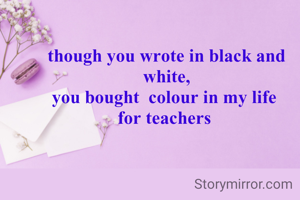 though you wrote in black and white,
you bought  colour in my life 
for teachers 