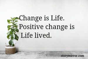 Change is Life. 
Positive change is
 Life lived.
