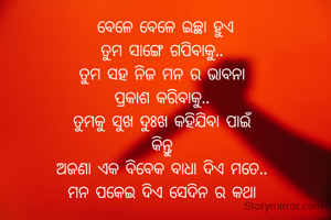 ବେଳେ ବେଳେ ଇଚ୍ଛା ହୁଏ
ତୁମ ସାଙ୍ଗେ ଗପିବାକୁ.. 
ତୁମ ସହ ନିଜ ମନ ର ଭାବନା 
ପ୍ରକାଶ କରିବାକୁ.. 
ତୁମକୁ ସୁଖ ଦୁଃଖ କହିଯିବା ପାଇଁ 
କିନ୍ତୁ 
ଅଜଣା ଏକ ବିବେକ ବାଧା ଦିଏ ମତେ.. 
ମନ ପକେଇ ଦିଏ ସେଦିନ ର କଥା 