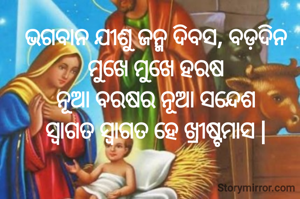 ଭଗବାନ ଯୀଶୁ ଜନ୍ମ ଦିବସ, ବଡ଼ଦିନ ମୁଖେ ମୁଖେ ହରଷ
ନୂଆ ବରଷର ନୂଆ ସନ୍ଦେଶ
ସ୍ୱାଗତ ସ୍ୱାଗତ ହେ ଖ୍ରୀଷ୍ଟମାସ |

