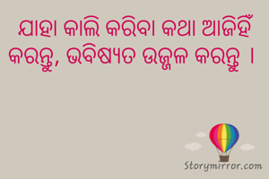 ଯାହା କାଲି କରିବା କଥା ଆଜିହିଁ କରନ୍ତୁ, ଭବିଷ୍ୟତ ଉଜ୍ଜଳ କରନ୍ତୁ । 