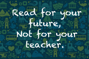 Read for your future, 
Not for your teacher. 