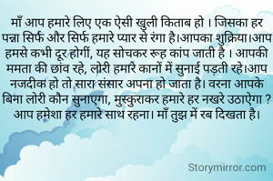 माँ आप हमारे लिए एक ऐसी खुली किताब हो । जिसका हर पन्ना सिर्फ और सिर्फ हमारे प्यार से रंगा है।आपका शुक्रिया।आप हमसे कभी दूर होगीं, यह सोचकर रूह कांप जाती है । आपकी ममता की छांव रहे, लोरी हमारे कानों में सुनाई पड़ती रहे।आप नजदीक हो तो सारा संसार अपना हो जाता है। वरना आपके बिना लोरी कौन सुनाएगा, मुस्कुराकर हमारे हर नखरे उठाऐगा ? आप हमेशा हर हमारे साथ रहना। माँ तुझ में रब दिखता है।