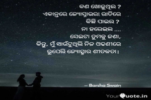 କଣ ଖୋଜୁଥିଲ ?
 ଏକାନ୍ତରେ ଜ୍ଯୋସ୍ନାଭରା ରାତିରେ
କିଛି ପାଇଲ ? 
ନା ହରେଇଲ ....
ସେଇଟା ତୁମକୁ ଜଣା,
କିନ୍ତୁ, ମୁଁ ସାଉଁଟୁଥିଲି ନିଜ ଓଢଣୀରେ
ରୁପେଲି ଜ୍ୟୋତ୍ସ୍ନାର ଶୀତଳତା। 
      

