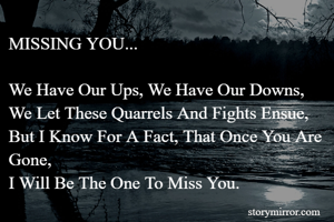 MISSING YOU...

We Have Our Ups, We Have Our Downs,
We Let These Quarrels And Fights Ensue,
But I Know For A Fact, That Once You Are Gone,
I Will Be The One To Miss You.