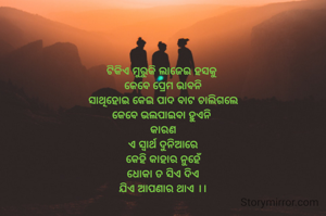 ଟିକିଏ ମୁରୁକି ଲାଜେଇ ହସକୁ 
କେବେ ପ୍ରେମ ଭାବନି
ସାଥିହୋଇ କେଇ ପାଦ ବାଟ ଚାଲିଗଲେ
କେବେ ଭଲପାଇବା ହୁଏନି 
କାରଣ
ଏ ସ୍ବାର୍ଥ ଦୁନିଆରେ
କେହି କାହାର ନୁହେଁ
ଧୋକା ତ ସିଏ ଦିଏ
ଯିଏ ଆପଣାର ଥାଏ ।।
