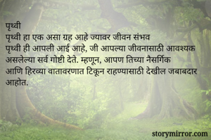 पृथ्वी 
पृथ्वी हा एक असा ग्रह आहे ज्यावर जीवन संभव 
पृथ्वी ही आपली आई आहे, जी आपल्या जीवनासाठी आवश्यक असलेल्या सर्व गोष्टी देते. म्हणून, आपण तिच्या नैसर्गिक आणि हिरव्या वातावरणात टिकून राहण्यासाठी देखील जबाबदार आहोत.