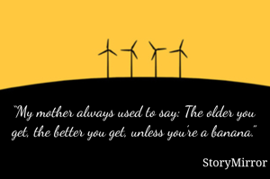 “My mother always used to say: The older you get, the better you get, unless you’re a banana.”
