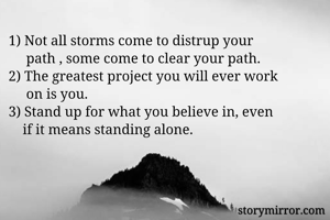 1) Not all storms come to distrup your 
     path , some come to clear your path.
2) The greatest project you will ever work 
     on is you.
3) Stand up for what you believe in, even 
    if it means standing alone.