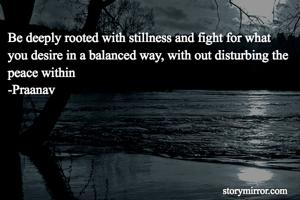 Be deeply rooted with stillness and fight for what you desire in a balanced way, with out disturbing the peace within
-Praanav