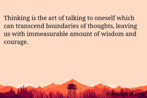 Thinking is the art of talking to oneself which can transcend boundaries of thoughts, leaving us with immeasurable amount of wisdom and courage.