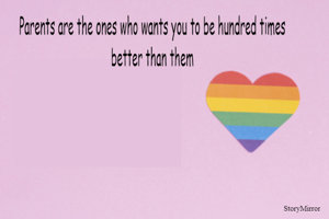 Parents are the ones who wants you to be hundred times better than them