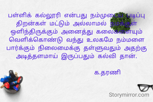 பள்ளிக் கல்லூரி என்பது நம்முடைய படிப்பு திறன்கள் மட்டும் அல்லாமல் நமக்குள் ஒளிந்திருக்கும் அனைத்து கலைகளையும் வெளிக்கொண்டு வந்து உலகமே நம்மளை பார்க்கும் நிலைமைக்கு தள்ளுவதும் அதற்கு அடித்தளமாய் இருப்பதும் கல்வி தான்.

                   க.தரணி