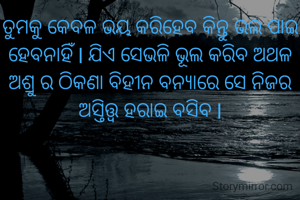 ତୁମକୁ କେବଳ ଭୟ କରିହେବ କିନ୍ତୁ ଭଲ ପାଇ ହେବନାହିଁ l ଯିଏ ସେଭଳି ଭୂଲ କରିବ ଅଥଳ ଅଶ୍ରୁ ର ଠିକଣା ବିହୀନ ବନ୍ୟାରେ ସେ ନିଜର ଅସ୍ତିତ୍ତ୍ୱ ହରାଇ ବସିବ l
