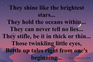They shine like the brightest stars...
They hold the oceans within...
They can never tell no lies...
They stifle, be it in thick or thin...
Those twinkling little eyes,
Bottle up tales right from one's beginning...