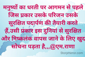 मनुष्यों का धरती पर आगमन से पहले जिस प्रकार उसके परिजन उसके सुरक्षित पदार्पण की तैयारी करते हैं,उसी प्रकार इस दुनियां से सुरक्षित और निष्कलंक वापस जाने के लिए खुद सोचना पड़ता है,,,@एम.राणा