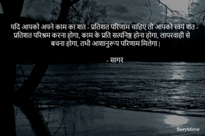 यदि आपको अपने काम का शत - प्रतिशत परिणाम चाहिए तो आपको स्वयं शत - प्रतिशत परिश्रम करना होगा, काम के प्रति सत्यनिष्ठ होना होगा, लापरवाही से बचना होगा, तभी आशानुरूप परिणाम मिलेगा |
                                                                                                                                         - सागर 