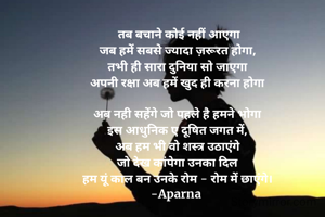  तब बचाने कोई नहीं आएगा
जब हमें सबसे ज्यादा ज़रूरत होगा,
तभी ही सारा दुनिया सो जाएगा
अपनी रक्षा अब हमें खुद ही करना होगा

अब नही सहेंगे जो पहले है हमने भोगा
इस आधुनिक ए दूषित जगत में,
अब हम भी वो शस्त्र उठाएंगे
जो देख कांपेगा उनका दिल
हम यूं काल बन उनके रोम - रोम में छाएंगे।
-Aparna 