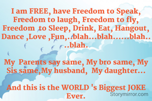 I am FREE, have Freedom to Speak, Freedom to laugh, Freedom to fly,  Freedom  to Sleep, Drink, Eat, Hangout, Dance ,Love ,Fun,..blah...blah......blah....blah.
 
My  Parents say same, My bro same, My Sis same,My husband,  My daughter...

And this is the WORLD 's Biggest JOKE Ever.