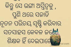 କୁହନ୍ତି କାଚ ଭାଙ୍ଗି ଗଲେ,
ଅସ୍ତିତ୍ବ ହରେଇ ବସେ,
କିନ୍ତୁ ସେ ଭଙ୍ଗା ଅସ୍ତିତ୍ବକୁ ,
ପୁଣି ଥରେ ସଜାଡି
ନୂତନ ପରିଚୟ ସୃଷ୍ଟି କରିବାର
ସତସାହସ କେବଳ ଜଣେ,
ଶିକ୍ଷକ ହିଁ ଦେଇପାରେ।
#Thank you Teacher 