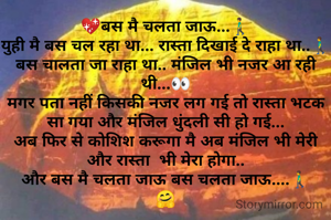 💖बस मै चलता जाऊ...🚶‍♂️
युही मै बस चल रहा था... रास्ता दिखाई दे राहा था..🚶‍♂️
बस चालता जा राहा था.. मंजिल भी नजर आ रही थी...👀
मगर पता नहीं किसकी नजर लग गई तो रास्ता भटक सा गया और मंजिल धुंदली सी हो गई...
अब फिर से कोशिश करूगा मै अब मंजिल भी मेरी और रास्ता  भी मेरा होगा..
और बस मै चलता जाऊ बस चलता जाऊ....🚶‍♂️
🤗