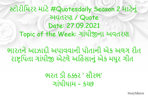 સ્ટોરીમિરર માટે #Quotesdaily Season 2 માટેનું અવતરણ / Quote
Date: 27.09.2021
Topic of the Week: ગાંધીજીના અવતરણ

ભારતને આઝાદી અપાવવાની પોતાની એક અલગ રીત
રાષ્ટ્રપિતા ગાંધીજી એટલે અહિંસાનું એક મધુર ગીત

ભરત ડી ઠક્કર ‘ સૌરભ’
ગાંધીધામ – કચ્છ
