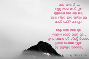  ଛୋଟ ମୋର ଗାଁ ....
ସବୁଠୁ ଅଲଗା ଆମରି ଗ୍ରାମ
ସୁକୁନାଭଟା ଅଟେ ତାରି ନାମ,
ଗ୍ରାମର ମଝିରେ ମୋଟ ଛୋଟିଆ ଘର
ସତେକି ଯେମିତି ସରଗପୁର,

ଦୂରରୁ ଦିଶଇ ମଦିର ଧ୍ୱଜା
 ମହାଦେବ ସେଇଠି ପାଆନ୍ତି ପୂଜା ,
ଗ୍ରାମର ଶେଷରେ ଜଗି ବସିଛନ୍ତି ଶିବଶଙ୍କର
ପ୍ରତ୍ୟେକ ଲୋକଙ୍କର ପ୍ରଭୁଙ୍କ 
ପ୍ରତି ଆତ୍ମବିଶ୍ବାସ ଅତିଗଭୀର,