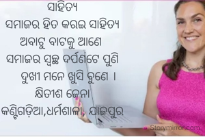 ସାହିତ୍ୟ
ସମାଜର ହିତ କରଇ ସାହିତ୍ୟ
ଅବାଟୁ ବାଟକୁ ଆଣେ 
ସମାଜର ସ୍ୱଚ୍ଛ ଦର୍ପଣଟେ ପୁଣି
    ଦୁଖୀ ମନେ ଖୁସି ବୁଣେ ।
କ୍ଷିତୀଶ ଜେନା
କଣ୍ଟିଗଡ଼ିଆ,ଧର୍ମଶାଳା, ଯାଜପୁର

