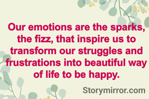 Our emotions are the sparks, the fizz, that inspire us to transform our struggles and frustrations into beautiful way of life to be happy.
