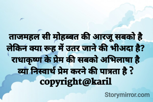 ताजमहल सी मोहब्बत की आरजू सबको है
लेकिन क्या रूह में उतर जाने की भीअदा है?
राधाकृष्ण के प्रेम की सबको अभिलाषा है
व्या निस्वार्थ प्रेम करने की पात्रता है ?
copyright@karil
