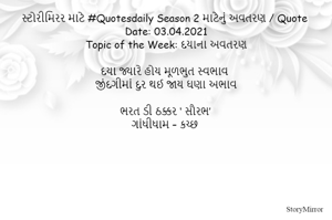 સ્ટોરીમિરર માટે #Quotesdaily Season 2 માટેનું અવતરણ / Quote
Date: 03.04.2021
Topic of the Week: દયાના અવતરણ

દયા જ્યારે હોય મૂળભુત સ્વભાવ
જીંદગીમાં દુર થઈ જાય ઘણા અભાવ

ભરત ડી ઠક્કર ‘ સૌરભ’
ગાંધીધામ – કચ્છ
