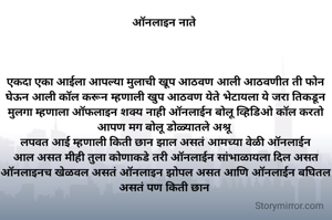ऑनलाइन नाते 




एकदा एका आईला आपल्या मुलाची खूप आठवण आली आठवणीत ती फोन घेऊन आली कॉल करून म्हणाली खुप आठवण येते भेटायला ये जरा तिकडून मुलगा म्हणाला ऑफलाइन शक्य नाही ऑनलाईन बोलू व्हिडिओ कॉल करतो आपण मग बोलू डोळ्यातले अश्रू 
लपवत आई म्हणाली किती छान झाल असतं आमच्या वेळी ऑनलाईन आल असत मीही तुला कोणाकडे तरी ऑनलाईन सांभाळायला दिल असत ऑनलाइनच खेळवल असतं ऑनलाइन झोपल असत आणि ऑनलाईन बघितल असतं पण किती छान 