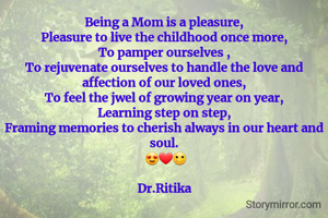 Being a Mom is a pleasure,
Pleasure to live the childhood once more,
To pamper ourselves ,
To rejuvenate ourselves to handle the love and affection of our loved ones,
To feel the jwel of growing year on year,
Learning step on step,
Framing memories to cherish always in our heart and soul.
 😍❤🙂

Dr.Ritika