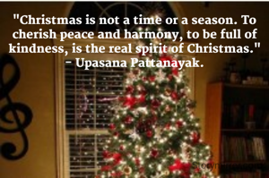 "Christmas is not a time or a season. To cherish peace and harmony, to be full of kindness, is the real spirit of Christmas."
- Upasana Pattanayak.