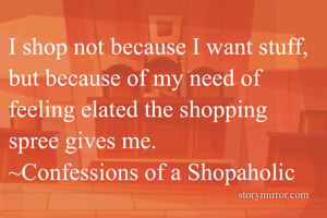 I shop not because I want stuff, but because of my need of feeling elated the shopping spree gives me.
~Confessions of a Shopaholic