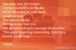 You stare into the mirror
Urging yourself to be strong
While the voice in your head
Laugh so loud
The mirror cracks
But not more than you
The demons whisper amongst themselves
"The game is getting interesting. Hold your breath. Look. Clap."

-Vinita