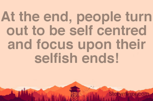 At the end, people turn out to be self centred and focus upon their selfish ends!
