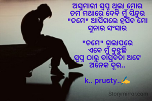 
ଅସୁମାରୀ ସ୍ବପ୍ନ ଥିଲା ମୋର
ତମ ମଥାରେ ଦେବି ମୁଁ ସିନ୍ଦୁର
"ତମେ" ଆସିଗଲେ ହସିବ ମୋ
ସୁନାର ସଂସାର

"ତମେ" ଗଲାପରେ
ଏବେ ମୁଁ ବୁଝୁଛି
ସ୍ବପ୍ନ ଠାରୁ ବାସ୍ତବତା ଅଟେ
ଅନେକ ଦୂର..

k.. prusty..✍️