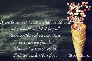 If we knew our relationship would end,
why would we let it begin?
Since neither of us can start,
nor can we finish,
let's not hurt each other.
Let's set each other free.