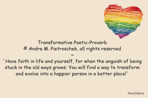 Transformative Poetic-Proverb
© Andre M. Pietroschek, all rights reserved
~
`Have faith in life and yourself, for when the anguish of being stuck in the old ways grows: You will find a way to transform and evolve into a happier person in a better place!´
