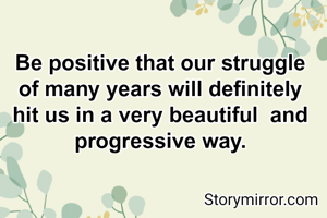 Be positive that our struggle of many years will definitely hit us in a very beautiful  and progressive way.